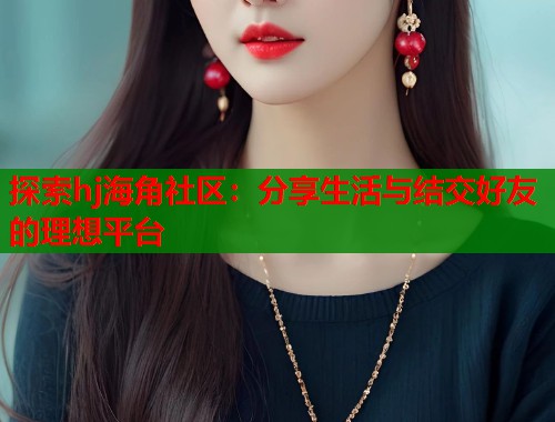 探索hj海角社区：分享生活与结交好友的理想平台