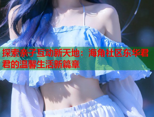 探索亲子互动新天地：海角社区东华君君的温馨生活新篇章