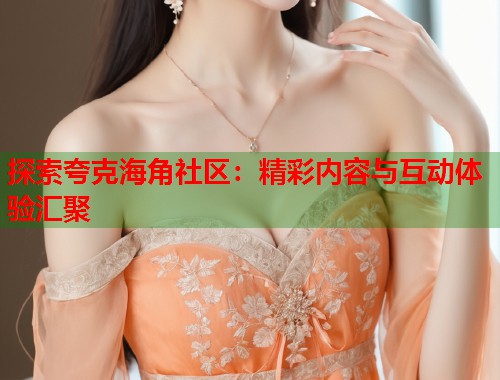 探索夸克海角社区：精彩内容与互动体验汇聚