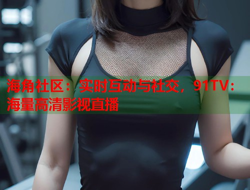 海角社区：实时互动与社交，91TV：海量高清影视直播