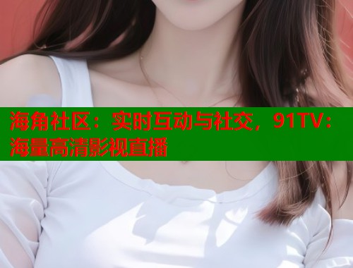 海角社区：实时互动与社交，91TV：海量高清影视直播
