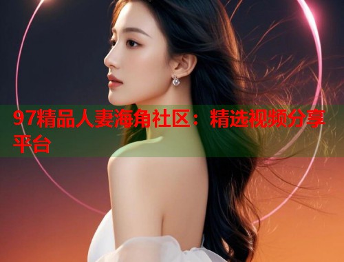 97精品人妻海角社区：精选视频分享平台