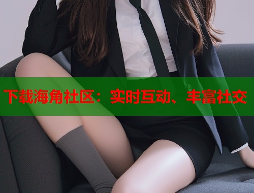 下载海角社区：实时互动、丰富社交