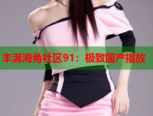 丰满海角社区91：极致国产播放