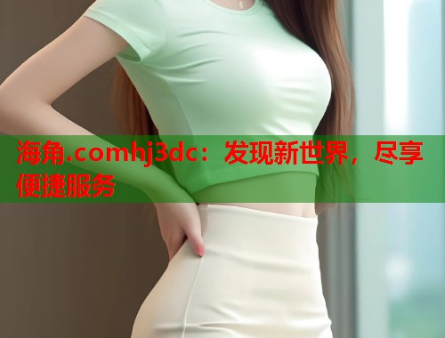 海角.comhj3dc：发现新世界，尽享便捷服务