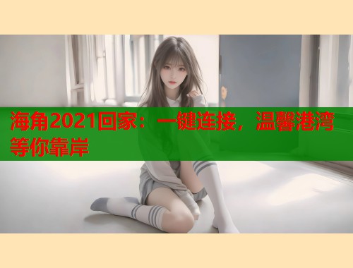 海角2021回家：一键连接，温馨港湾等你靠岸