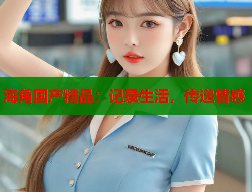 海角国产精品：记录生活，传递情感