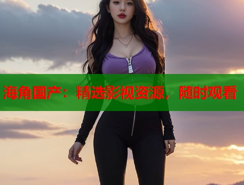 海角国产：精选影视资源，随时观看