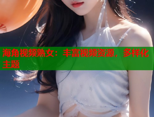 海角视频熟女：丰富视频资源，多样化主题