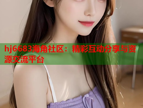 hj6683海角社区：精彩互动分享与资源交流平台