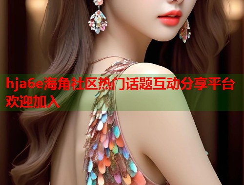 hja6e海角社区热门话题互动分享平台欢迎加入