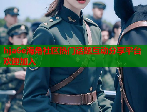 hja6e海角社区热门话题互动分享平台欢迎加入