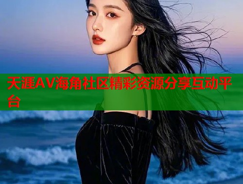 天涯AV海角社区精彩资源分享互动平台