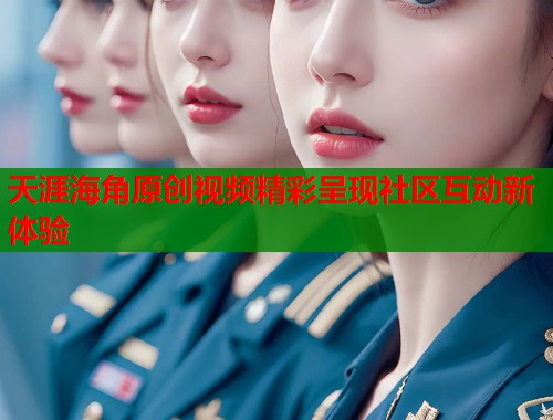 天涯海角原创视频精彩呈现社区互动新体验