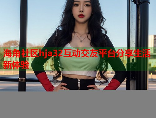 海角社区hja32互动交友平台分享生活新体验