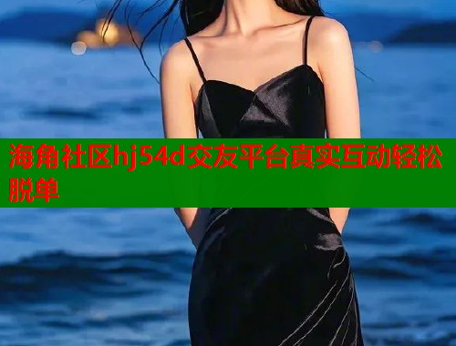 海角社区hj54d交友平台真实互动轻松脱单