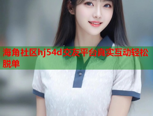 海角社区hj54d交友平台真实互动轻松脱单