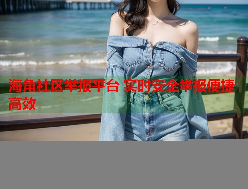 海角社区举报平台 实时安全举报便捷高效