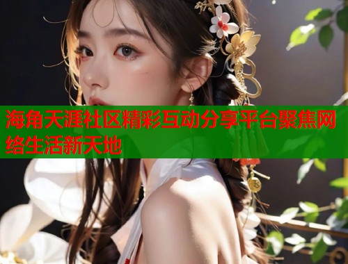 海角天涯社区精彩互动分享平台聚焦网络生活新天地