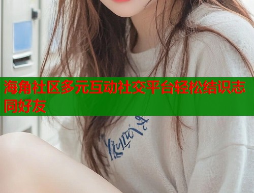 海角社区多元互动社交平台轻松结识志同好友
