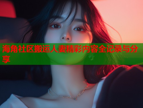 海角社区搬运人妻精彩内容全记录与分享