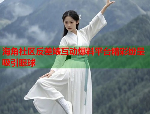 海角社区反差婊互动爆料平台精彩纷呈吸引眼球