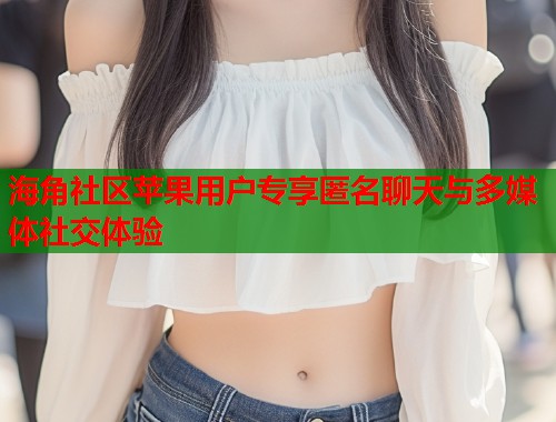 海角社区苹果用户专享匿名聊天与多媒体社交体验
