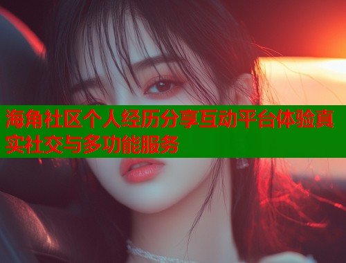 海角社区个人经历分享互动平台体验真实社交与多功能服务